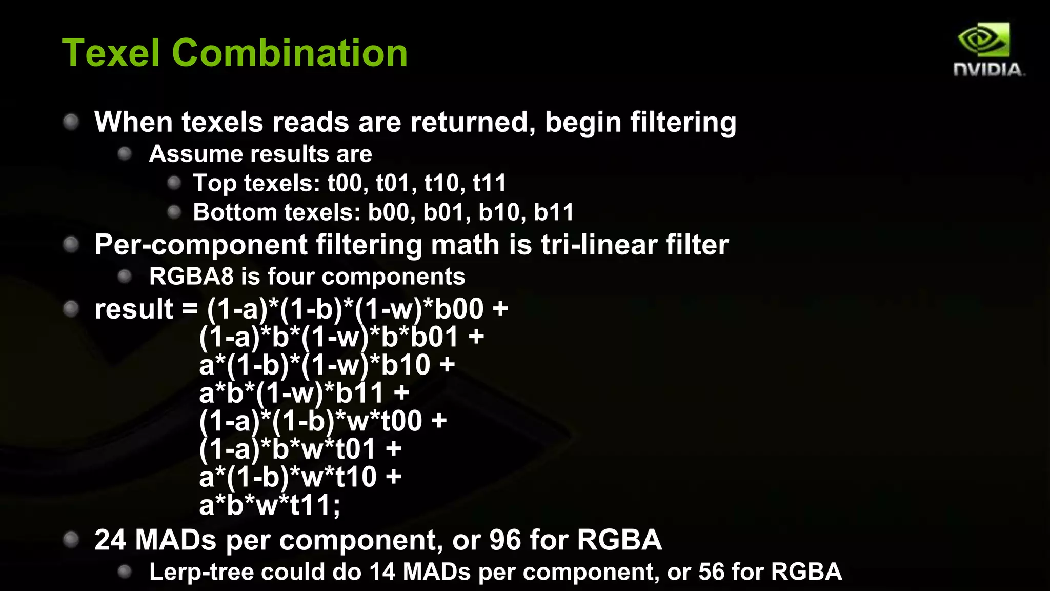 Texel Combination
 When texels reads are returned, begin filtering
     Assume results are
        Top texels: t00, t01, t10, t11
        Bottom texels: b00, b01, b10, b11
 Per-component filtering math is tri-linear filter
     RGBA8 is four components
 result = (1-a)*(1-b)*(1-w)*b00 +
         (1-a)*b*(1-w)*b*b01 +
         a*(1-b)*(1-w)*b10 +
         a*b*(1-w)*b11 +
         (1-a)*(1-b)*w*t00 +
         (1-a)*b*w*t01 +
         a*(1-b)*w*t10 +
         a*b*w*t11;
 24 MADs per component, or 96 for RGBA
     Lerp-tree could do 14 MADs per component, or 56 for RGBA
 