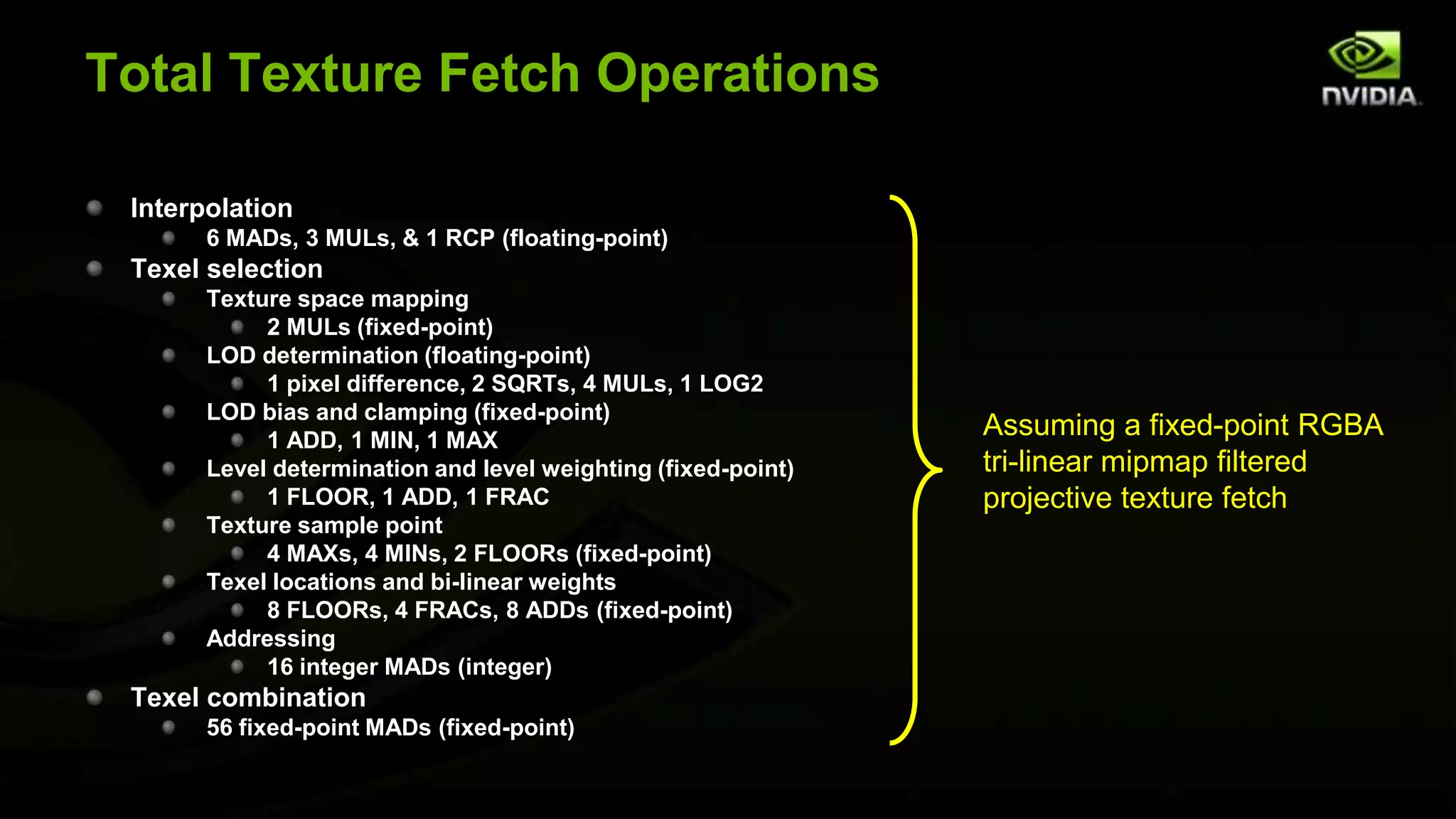Total Texture Fetch Operations

 Interpolation
       6 MADs, 3 MULs, & 1 RCP (floating-point)
 Texel selection
       Texture space mapping
            2 MULs (fixed-point)
       LOD determination (floating-point)
            1 pixel difference, 2 SQRTs, 4 MULs, 1 LOG2
       LOD bias and clamping (fixed-point)
            1 ADD, 1 MIN, 1 MAX
                                                               Assuming a fixed-point RGBA
       Level determination and level weighting (fixed-point)   tri-linear mipmap filtered
            1 FLOOR, 1 ADD, 1 FRAC                             projective texture fetch
       Texture sample point
            4 MAXs, 4 MINs, 2 FLOORs (fixed-point)
       Texel locations and bi-linear weights
            8 FLOORs, 4 FRACs, 8 ADDs (fixed-point)
       Addressing
            16 integer MADs (integer)
 Texel combination
       56 fixed-point MADs (fixed-point)
 
