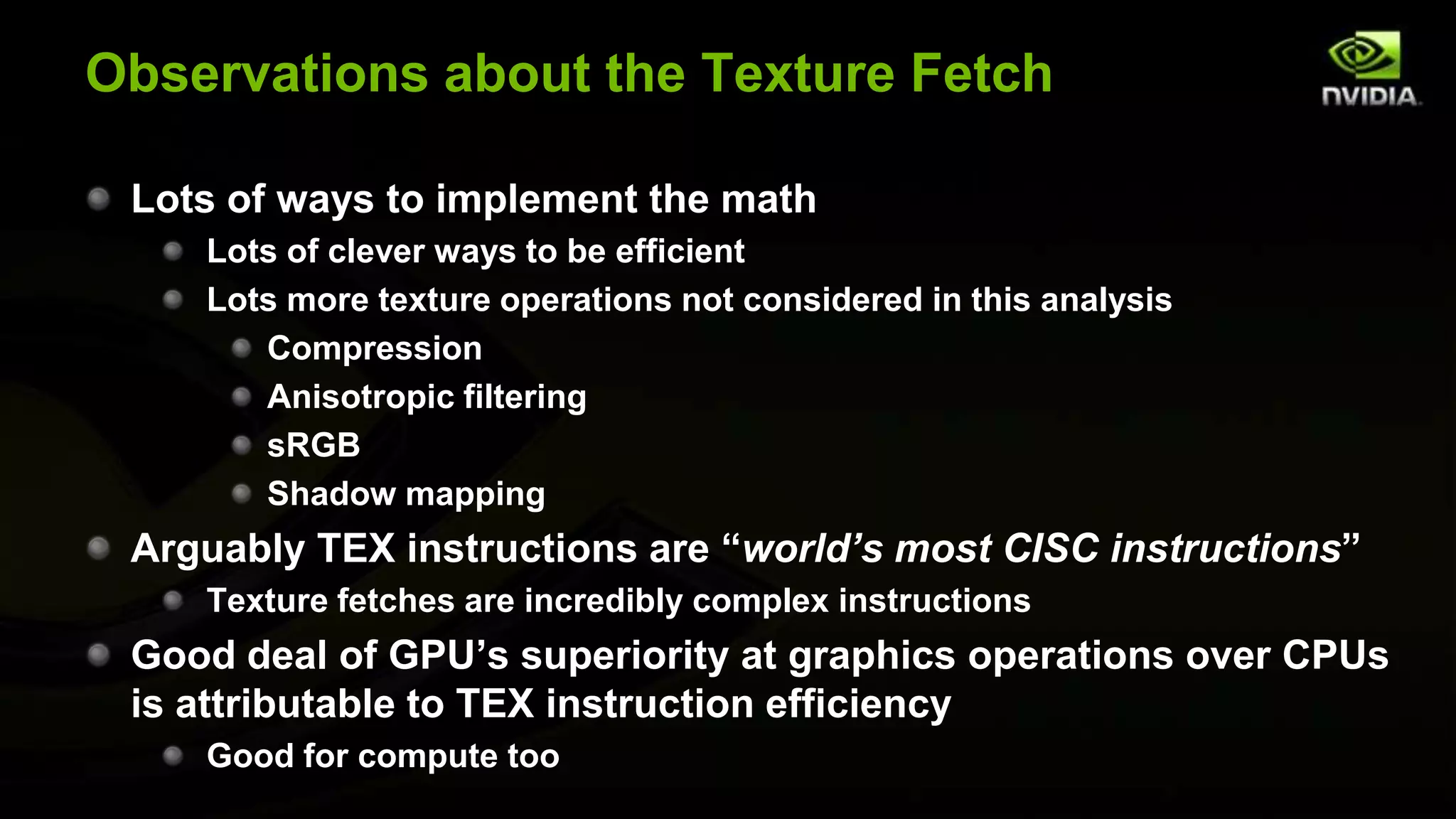 Observations about the Texture Fetch

 Lots of ways to implement the math
    Lots of clever ways to be efficient
    Lots more texture operations not considered in this analysis
       Compression
       Anisotropic filtering
       sRGB
       Shadow mapping
 Arguably TEX instructions are “world’s most CISC instructions”
    Texture fetches are incredibly complex instructions
 Good deal of GPU’s superiority at graphics operations over CPUs
 is attributable to TEX instruction efficiency
    Good for compute too
 