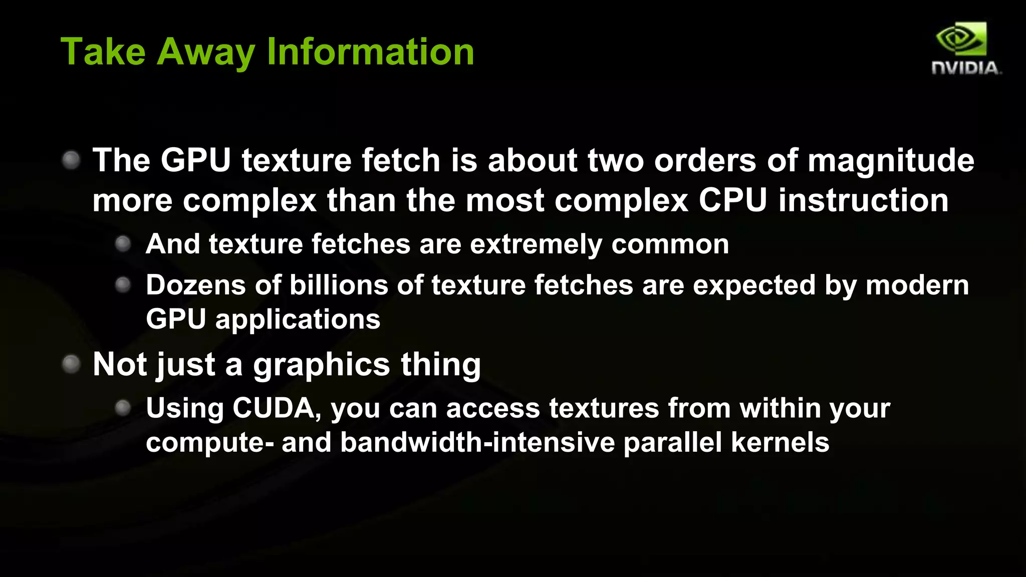 Take Away Information

 The GPU texture fetch is about two orders of magnitude
 more complex than the most complex CPU instruction
    And texture fetches are extremely common
    Dozens of billions of texture fetches are expected by modern
    GPU applications
 Not just a graphics thing
    Using CUDA, you can access textures from within your
    compute- and bandwidth-intensive parallel kernels
 