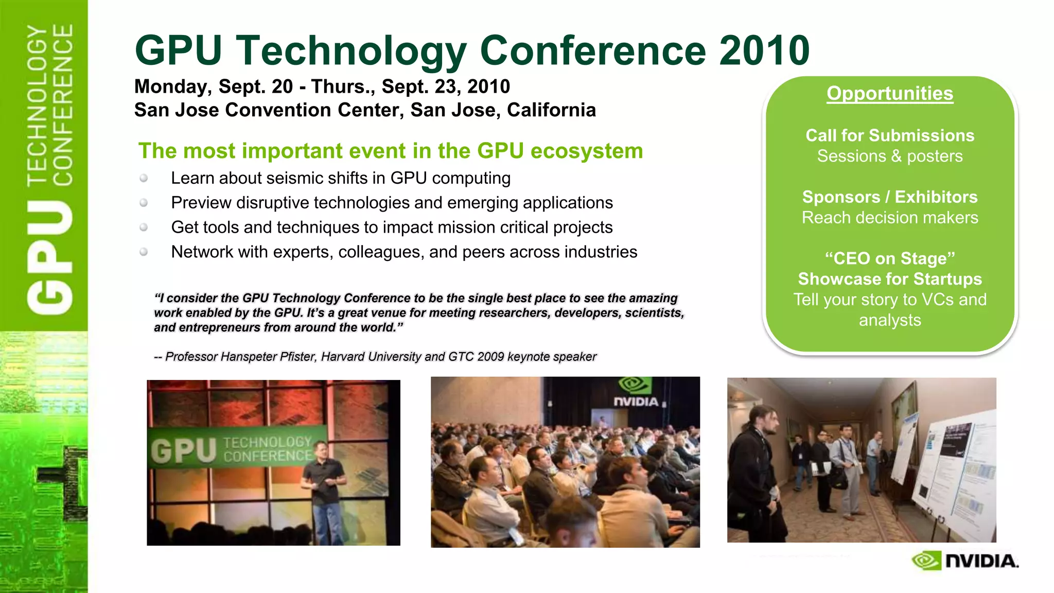 GPU Technology Conference 2010
Monday, Sept. 20 - Thurs., Sept. 23, 2010                                                            Opportunities
San Jose Convention Center, San Jose, California
                                                                                                  Call for Submissions
The most important event in the GPU ecosystem                                                      Sessions & posters
     Learn about seismic shifts in GPU computing
     Preview disruptive technologies and emerging applications                                    Sponsors / Exhibitors
                                                                                                  Reach decision makers
     Get tools and techniques to impact mission critical projects
     Network with experts, colleagues, and peers across industries                                    “CEO on Stage”
                                                                                                  Showcase for Startups
  “I consider the GPU Technology Conference to be the single best place to see the amazing       Tell your story to VCs and
  work enabled by the GPU. It’s a great venue for meeting researchers, developers, scientists,
  and entrepreneurs from around the world.”                                                                analysts

  -- Professor Hanspeter Pfister, Harvard University and GTC 2009 keynote speaker
 