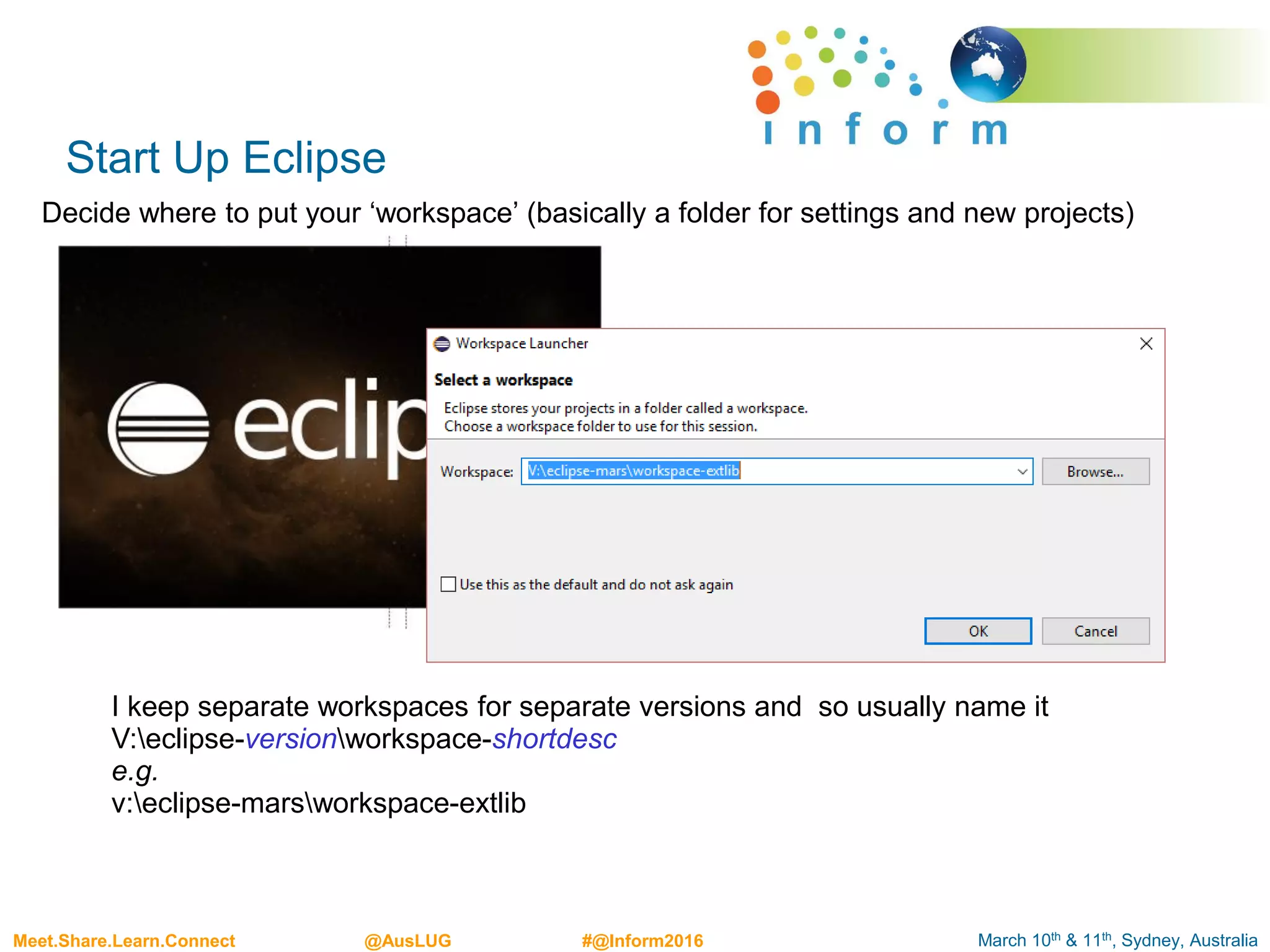 March 10th & 11th, Sydney, AustraliaMeet.Share.Learn.Connect @AusLUG #@Inform2016
Start Up Eclipse
Decide where to put your ‘workspace’ (basically a folder for settings and new projects)
I keep separate workspaces for separate versions and so usually name it
V:eclipse-versionworkspace-shortdesc
e.g.
v:eclipse-marsworkspace-extlib
 