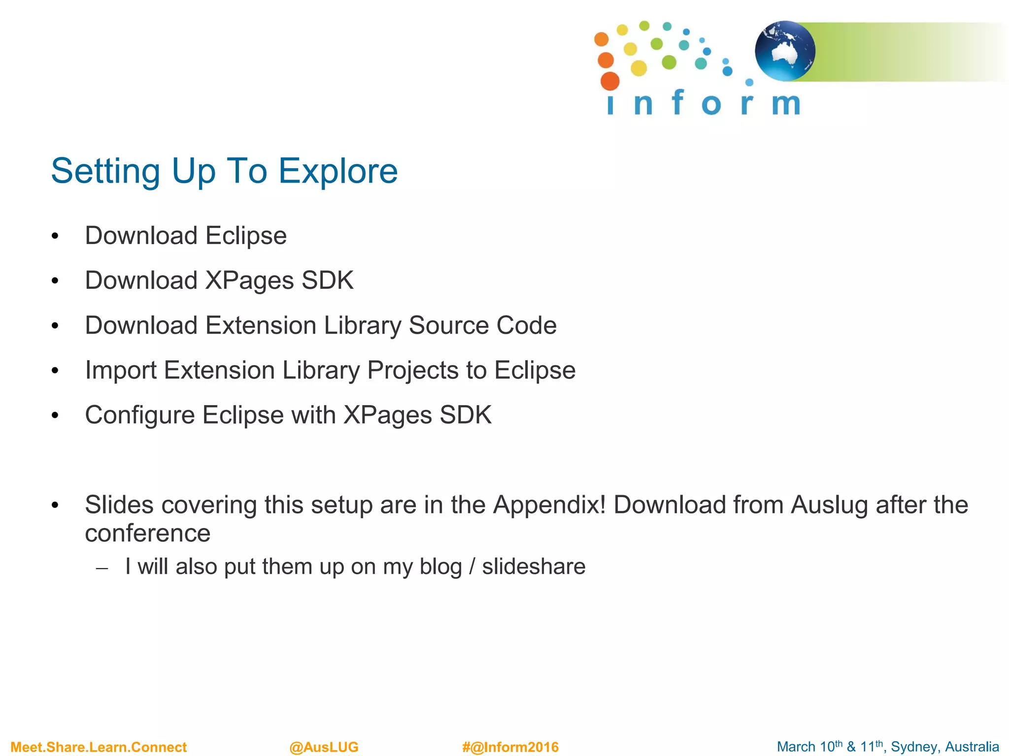 March 10th & 11th, Sydney, AustraliaMeet.Share.Learn.Connect @AusLUG #@Inform2016
Setting Up To Explore
• Download Eclipse
• Download XPages SDK
• Download Extension Library Source Code
• Import Extension Library Projects to Eclipse
• Configure Eclipse with XPages SDK
• Slides covering this setup are in the Appendix! Download from Auslug after the
conference
– I will also put them up on my blog / slideshare
 