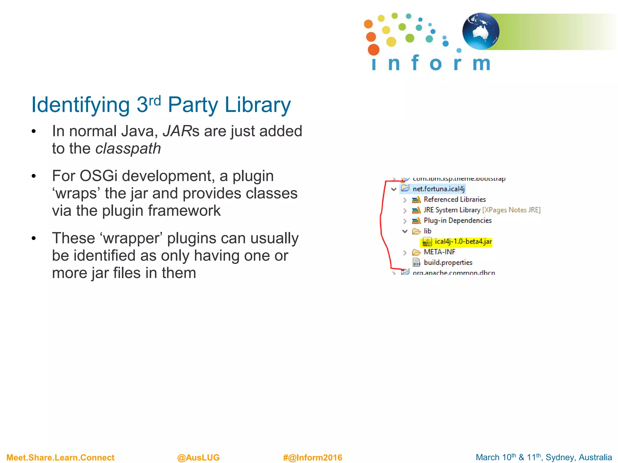 March 10th & 11th, Sydney, AustraliaMeet.Share.Learn.Connect @AusLUG #@Inform2016
Identifying 3rd Party Library
• In normal Java, JARs are just added
to the classpath
• For OSGi development, a plugin
‘wraps’ the jar and provides classes
via the plugin framework
• These ‘wrapper’ plugins can usually
be identified as only having one or
more jar files in them
 