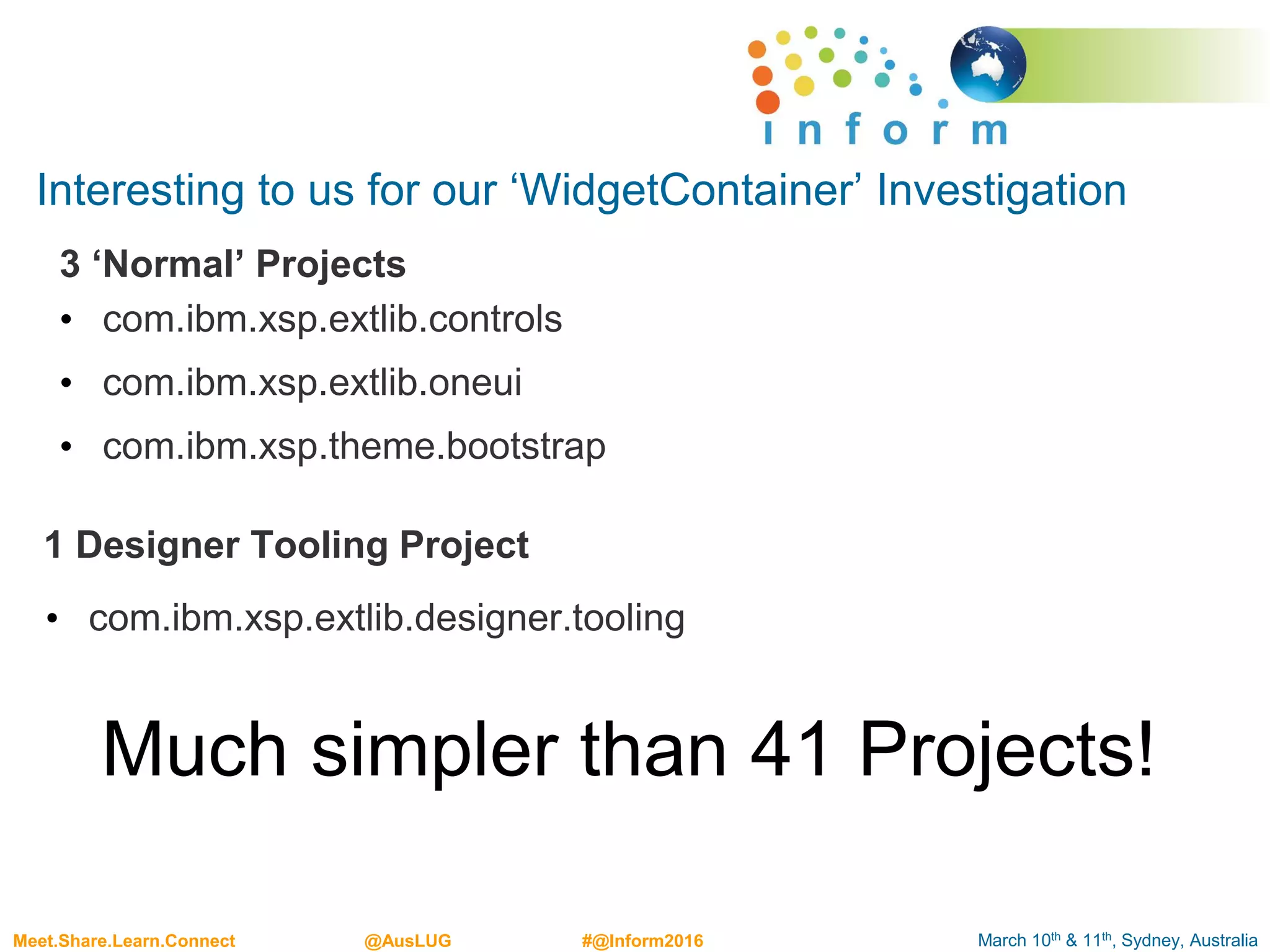 March 10th & 11th, Sydney, AustraliaMeet.Share.Learn.Connect @AusLUG #@Inform2016
Interesting to us for our ‘WidgetContainer’ Investigation
3 ‘Normal’ Projects
• com.ibm.xsp.extlib.controls
• com.ibm.xsp.extlib.oneui
• com.ibm.xsp.theme.bootstrap
1 Designer Tooling Project
• com.ibm.xsp.extlib.designer.tooling
Much simpler than 41 Projects!
 