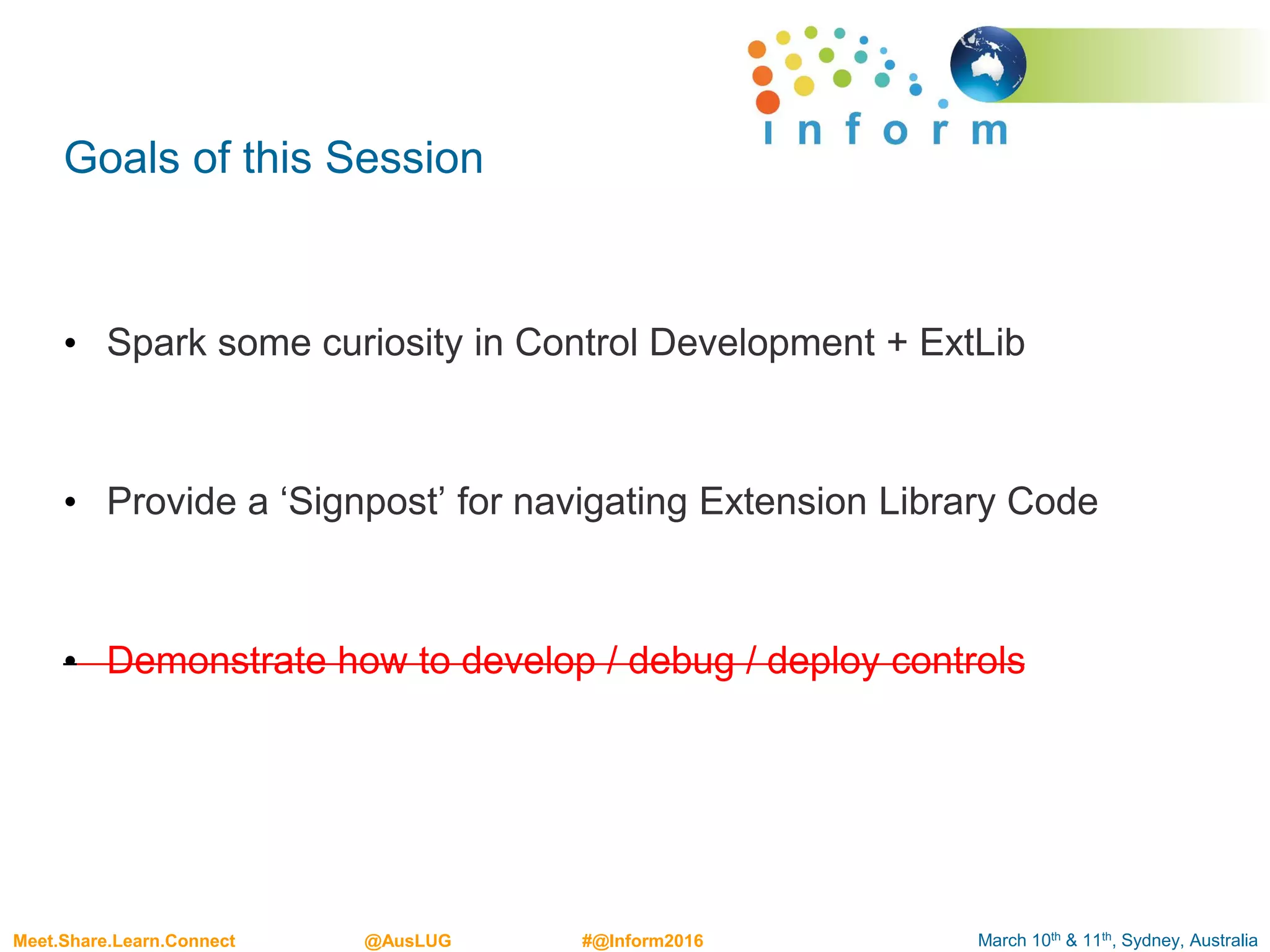 March 10th & 11th, Sydney, AustraliaMeet.Share.Learn.Connect @AusLUG #@Inform2016
Goals of this Session
• Spark some curiosity in Control Development + ExtLib
• Provide a ‘Signpost’ for navigating Extension Library Code
• Demonstrate how to develop / debug / deploy controls
 