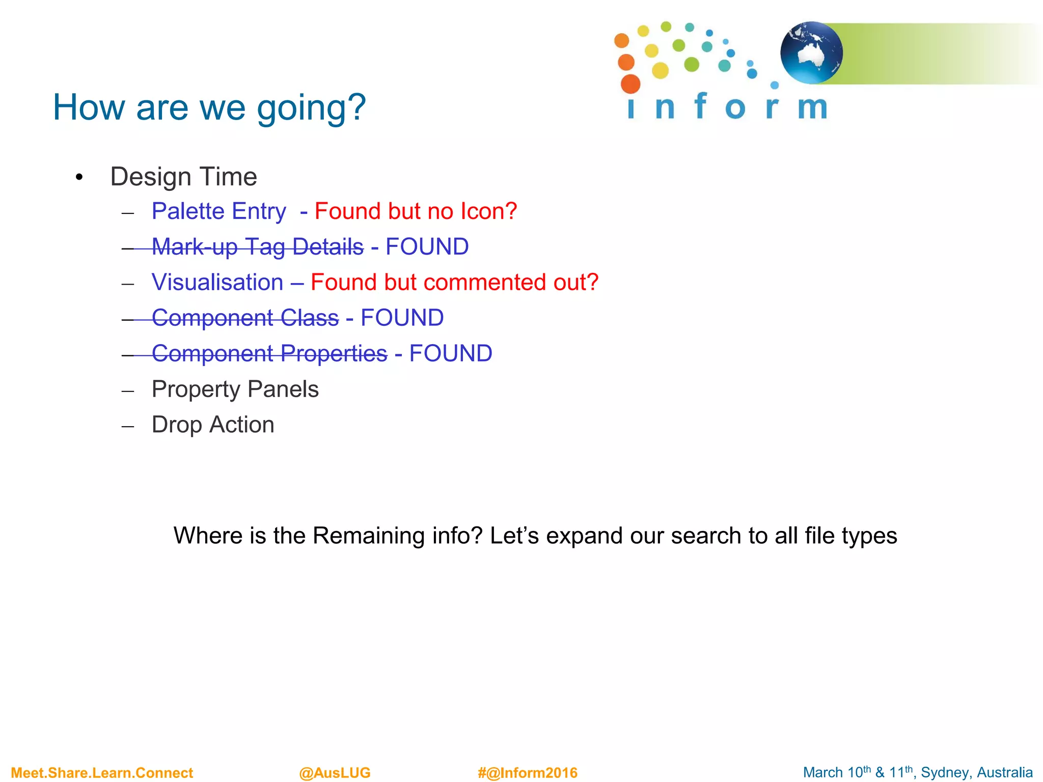 March 10th & 11th, Sydney, AustraliaMeet.Share.Learn.Connect @AusLUG #@Inform2016
How are we going?
• Design Time
– Palette Entry - Found but no Icon?
– Mark-up Tag Details - FOUND
– Visualisation – Found but commented out?
– Component Class - FOUND
– Component Properties - FOUND
– Property Panels
– Drop Action
Where is the Remaining info? Let’s expand our search to all file types
 