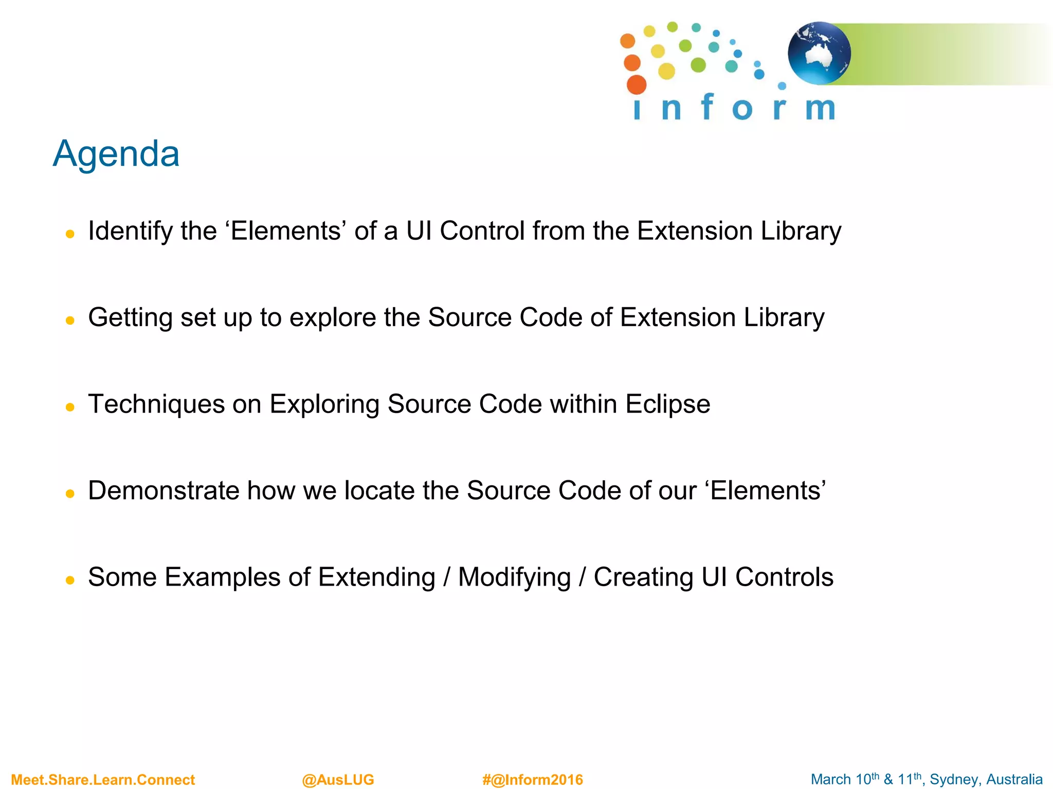 March 10th & 11th, Sydney, AustraliaMeet.Share.Learn.Connect @AusLUG #@Inform2016
Agenda
● Identify the ‘Elements’ of a UI Control from the Extension Library
● Getting set up to explore the Source Code of Extension Library
● Techniques on Exploring Source Code within Eclipse
● Demonstrate how we locate the Source Code of our ‘Elements’
● Some Examples of Extending / Modifying / Creating UI Controls
 