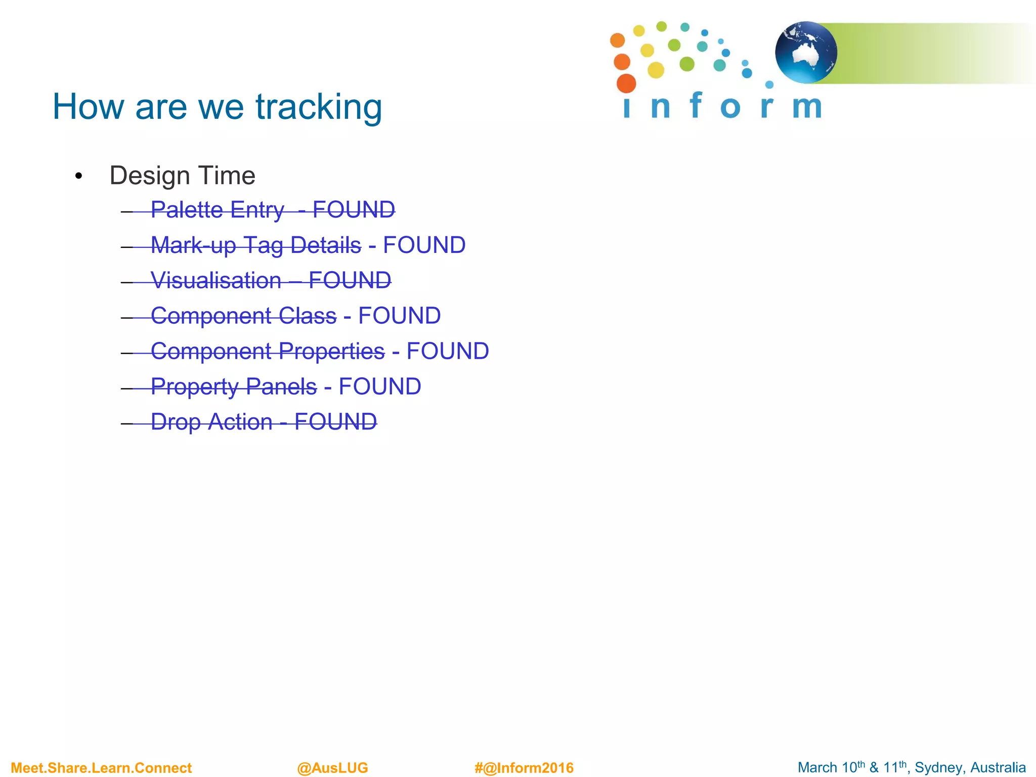 March 10th & 11th, Sydney, AustraliaMeet.Share.Learn.Connect @AusLUG #@Inform2016
How are we tracking
• Design Time
– Palette Entry - FOUND
– Mark-up Tag Details - FOUND
– Visualisation – FOUND
– Component Class - FOUND
– Component Properties - FOUND
– Property Panels - FOUND
– Drop Action - FOUND
 
