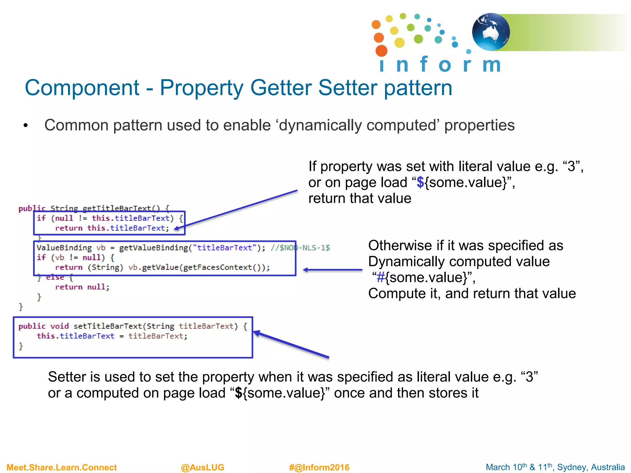 March 10th & 11th, Sydney, AustraliaMeet.Share.Learn.Connect @AusLUG #@Inform2016
Component - Property Getter Setter pattern
• Common pattern used to enable ‘dynamically computed’ properties
If property was set with literal value e.g. “3”,
or on page load “${some.value}”,
return that value
Otherwise if it was specified as
Dynamically computed value
“#{some.value}”,
Compute it, and return that value
Setter is used to set the property when it was specified as literal value e.g. “3”
or a computed on page load “${some.value}” once and then stores it
 
