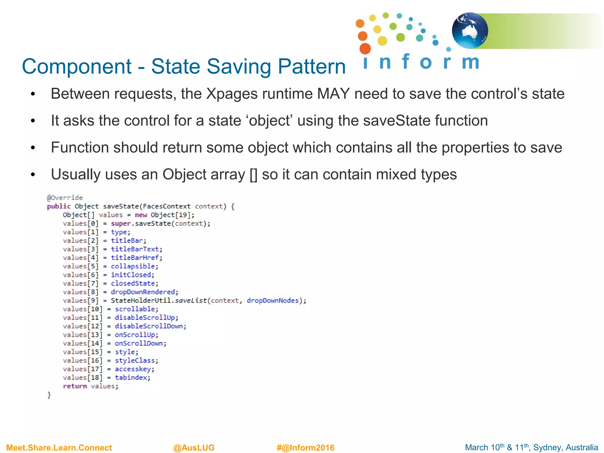 March 10th & 11th, Sydney, AustraliaMeet.Share.Learn.Connect @AusLUG #@Inform2016
Component - State Saving Pattern
• Between requests, the Xpages runtime MAY need to save the control’s state
• It asks the control for a state ‘object’ using the saveState function
• Function should return some object which contains all the properties to save
• Usually uses an Object array [] so it can contain mixed types
 