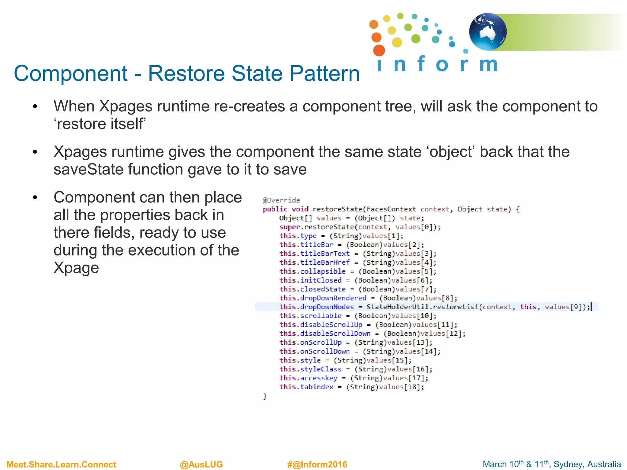 March 10th & 11th, Sydney, AustraliaMeet.Share.Learn.Connect @AusLUG #@Inform2016
Component - Restore State Pattern
• When Xpages runtime re-creates a component tree, will ask the component to
‘restore itself’
• Xpages runtime gives the component the same state ‘object’ back that the
saveState function gave to it to save
• Component can then place
all the properties back in
there fields, ready to use
during the execution of the
Xpage
 