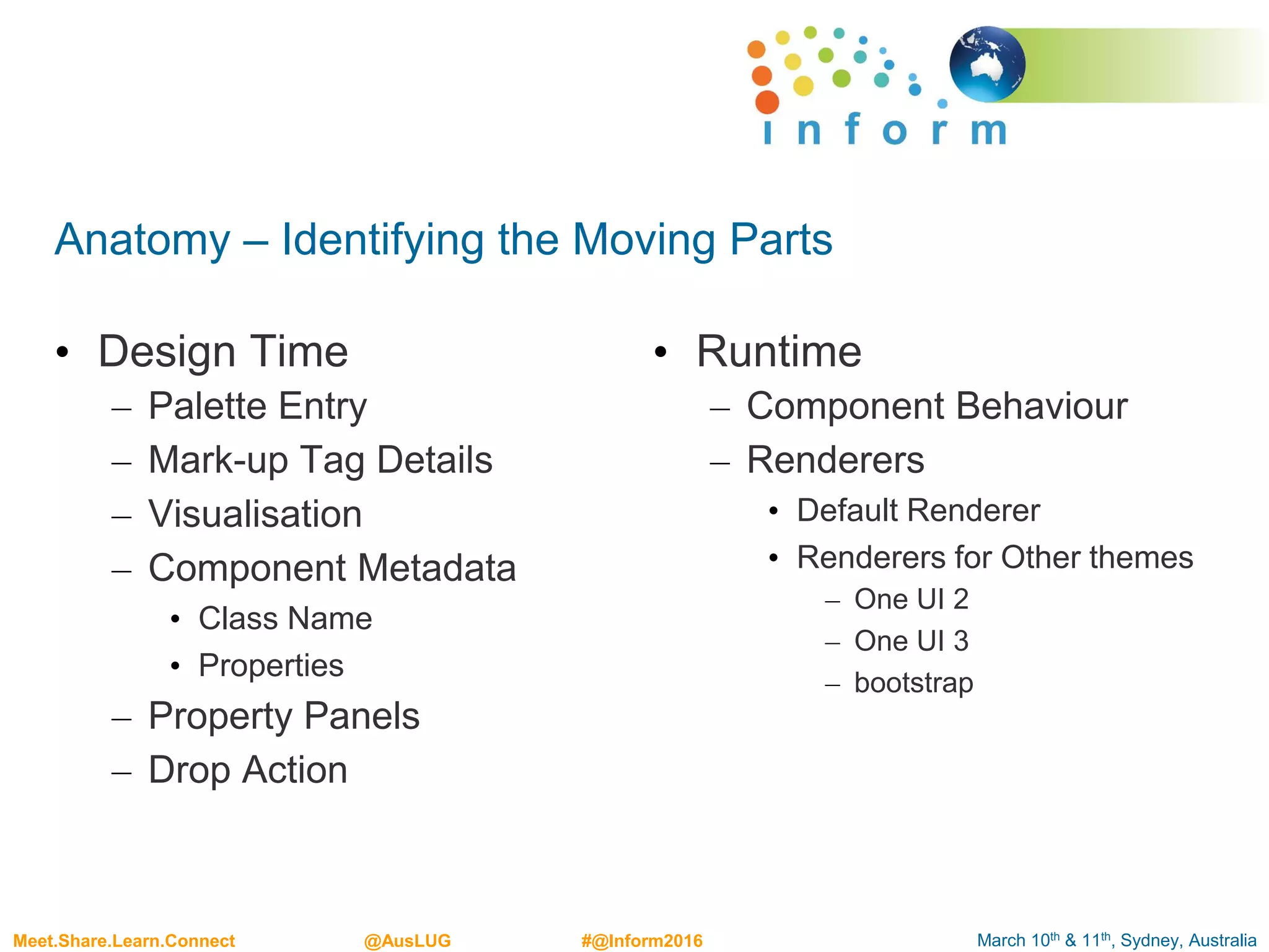 March 10th & 11th, Sydney, AustraliaMeet.Share.Learn.Connect @AusLUG #@Inform2016
Anatomy – Identifying the Moving Parts
• Design Time
– Palette Entry
– Mark-up Tag Details
– Visualisation
– Component Metadata
• Class Name
• Properties
– Property Panels
– Drop Action
• Runtime
– Component Behaviour
– Renderers
• Default Renderer
• Renderers for Other themes
– One UI 2
– One UI 3
– bootstrap
 