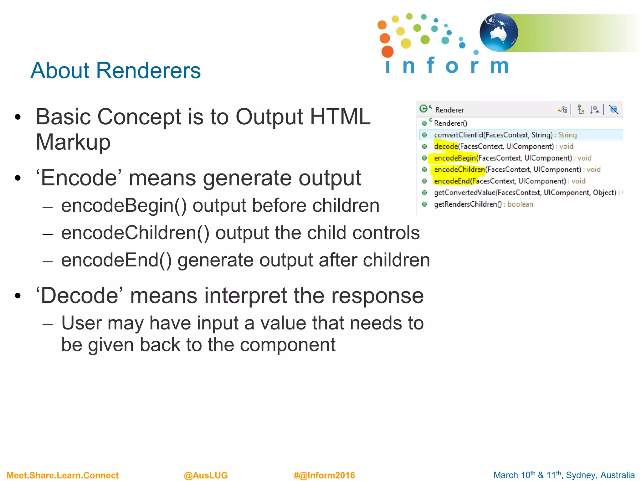 March 10th & 11th, Sydney, AustraliaMeet.Share.Learn.Connect @AusLUG #@Inform2016
About Renderers
• Basic Concept is to Output HTML
Markup
• ‘Encode’ means generate output
– encodeBegin() output before children
– encodeChildren() output the child controls
– encodeEnd() generate output after children
• ‘Decode’ means interpret the response
– User may have input a value that needs to
be given back to the component
 