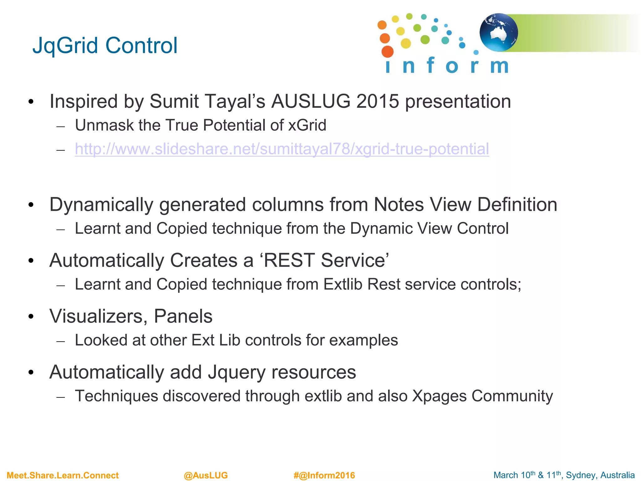March 10th & 11th, Sydney, AustraliaMeet.Share.Learn.Connect @AusLUG #@Inform2016
JqGrid Control
• Inspired by Sumit Tayal’s AUSLUG 2015 presentation
– Unmask the True Potential of xGrid
– http://www.slideshare.net/sumittayal78/xgrid-true-potential
• Dynamically generated columns from Notes View Definition
– Learnt and Copied technique from the Dynamic View Control
• Automatically Creates a ‘REST Service’
– Learnt and Copied technique from Extlib Rest service controls;
• Visualizers, Panels
– Looked at other Ext Lib controls for examples
• Automatically add Jquery resources
– Techniques discovered through extlib and also Xpages Community
 