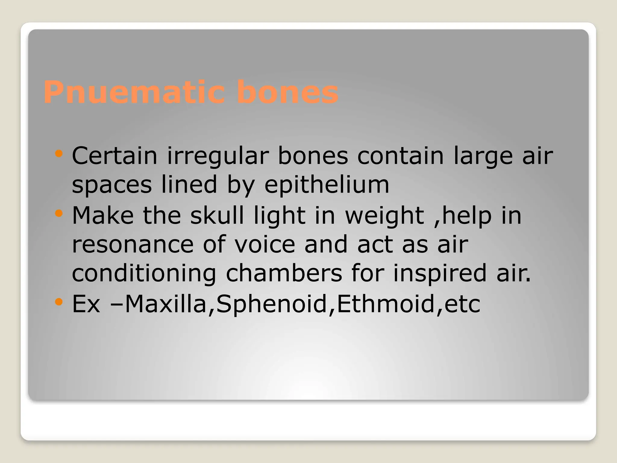 Pnuematic bones
 Certain irregular bones contain large air
spaces lined by epithelium
 Make the skull light in weight ,help in
resonance of voice and act as air
conditioning chambers for inspired air.
 Ex –Maxilla,Sphenoid,Ethmoid,etc
 