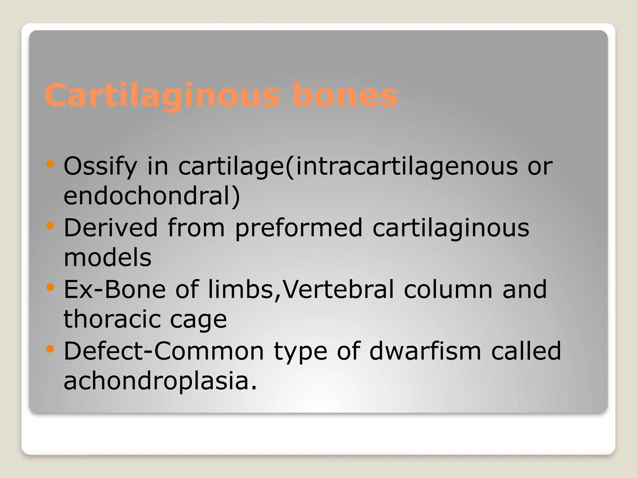 Cartilaginous bones
 Ossify in cartilage(intracartilagenous or
endochondral)
 Derived from preformed cartilaginous
models
 Ex-Bone of limbs,Vertebral column and
thoracic cage
 Defect-Common type of dwarfism called
achondroplasia.
 