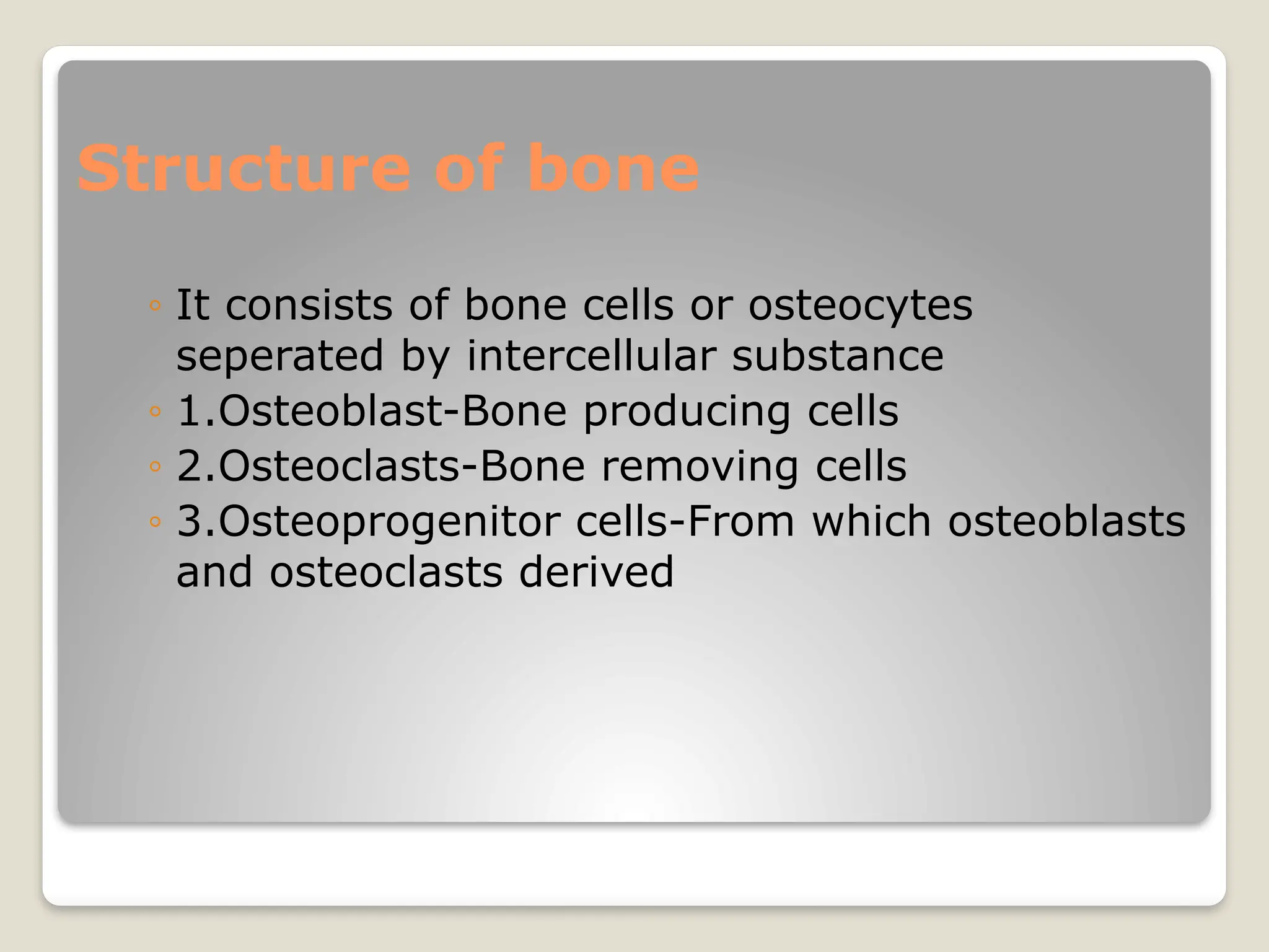 Structure of bone
◦ It consists of bone cells or osteocytes
seperated by intercellular substance
◦ 1.Osteoblast-Bone producing cells
◦ 2.Osteoclasts-Bone removing cells
◦ 3.Osteoprogenitor cells-From which osteoblasts
and osteoclasts derived
 