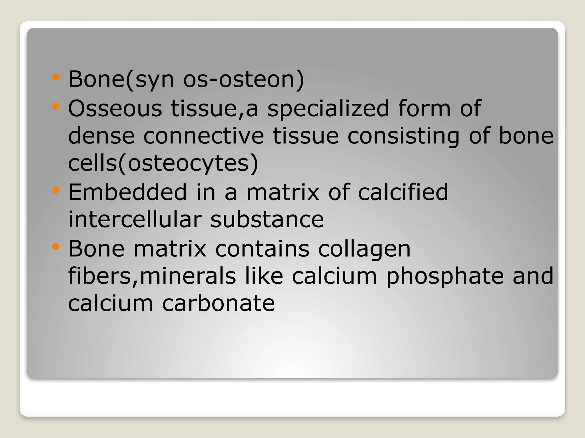 Bone(syn os-osteon)
 Osseous tissue,a specialized form of
dense connective tissue consisting of bone
cells(osteocytes)
 Embedded in a matrix of calcified
intercellular substance
 Bone matrix contains collagen
fibers,minerals like calcium phosphate and
calcium carbonate
 