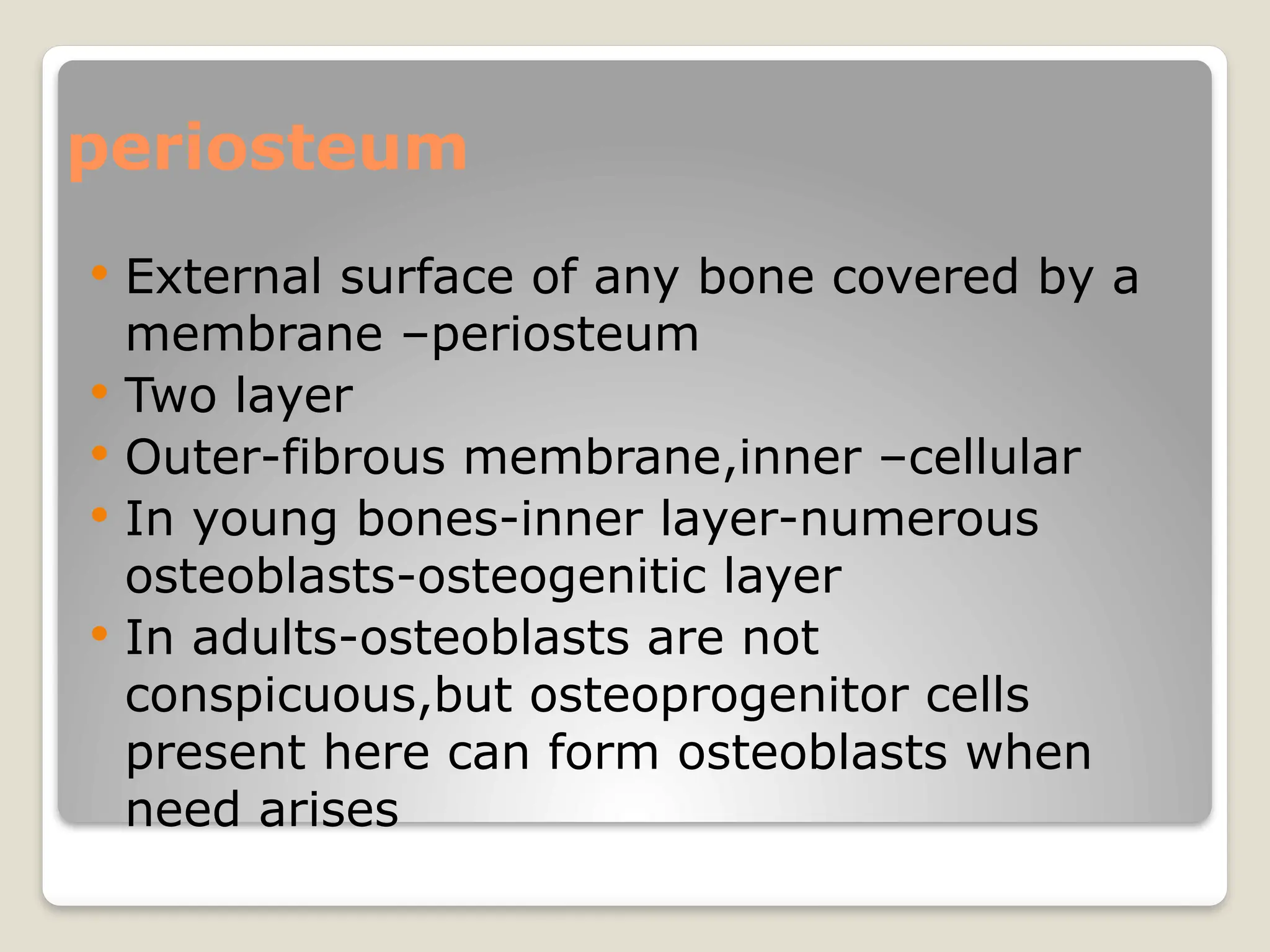 periosteum
 External surface of any bone covered by a
membrane –periosteum
 Two layer
 Outer-fibrous membrane,inner –cellular
 In young bones-inner layer-numerous
osteoblasts-osteogenitic layer
 In adults-osteoblasts are not
conspicuous,but osteoprogenitor cells
present here can form osteoblasts when
need arises
 