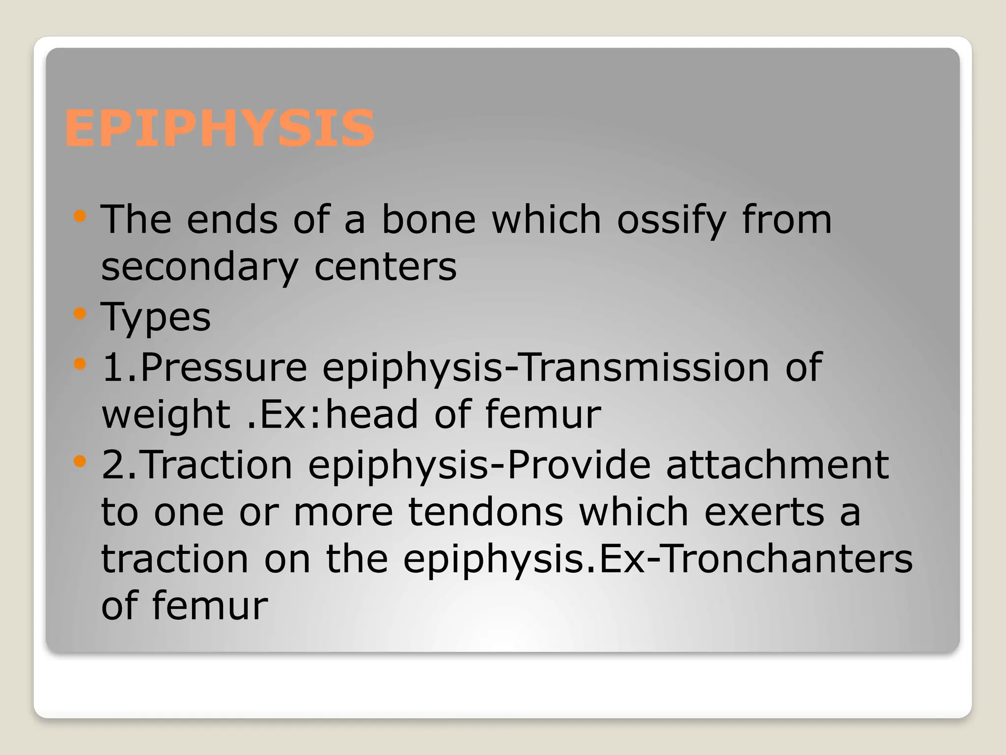 EPIPHYSIS
 The ends of a bone which ossify from
secondary centers
 Types
 1.Pressure epiphysis-Transmission of
weight .Ex:head of femur
 2.Traction epiphysis-Provide attachment
to one or more tendons which exerts a
traction on the epiphysis.Ex-Tronchanters
of femur
 