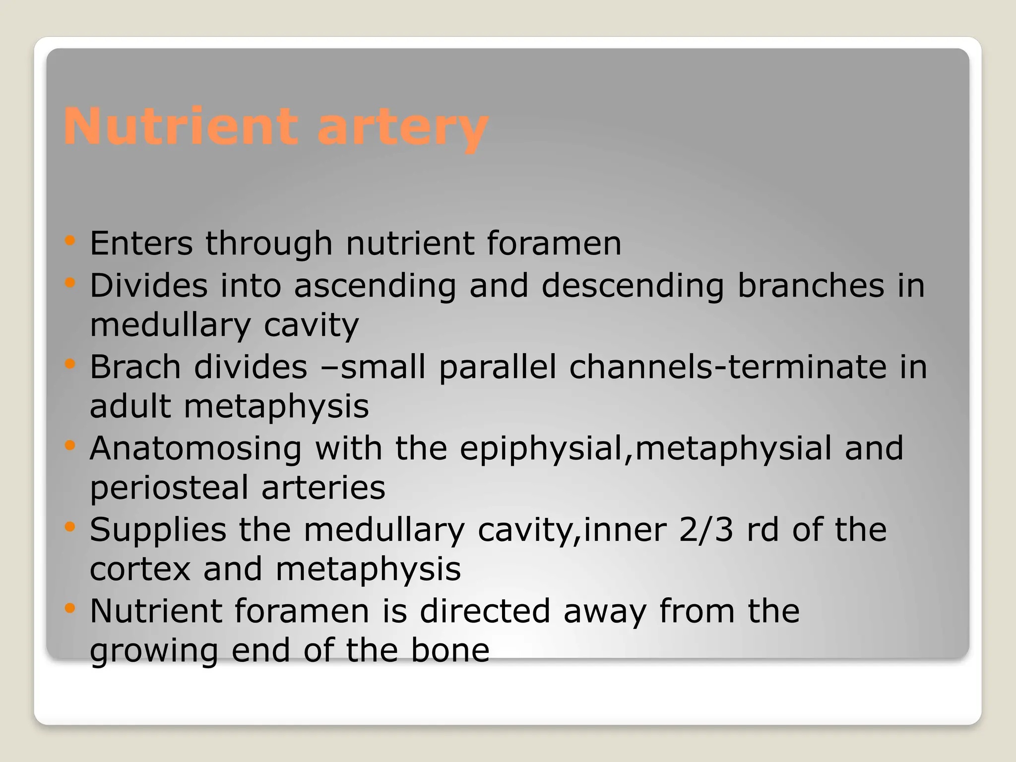 Nutrient artery
 Enters through nutrient foramen
 Divides into ascending and descending branches in
medullary cavity
 Brach divides –small parallel channels-terminate in
adult metaphysis
 Anatomosing with the epiphysial,metaphysial and
periosteal arteries
 Supplies the medullary cavity,inner 2/3 rd of the
cortex and metaphysis
 Nutrient foramen is directed away from the
growing end of the bone
 
