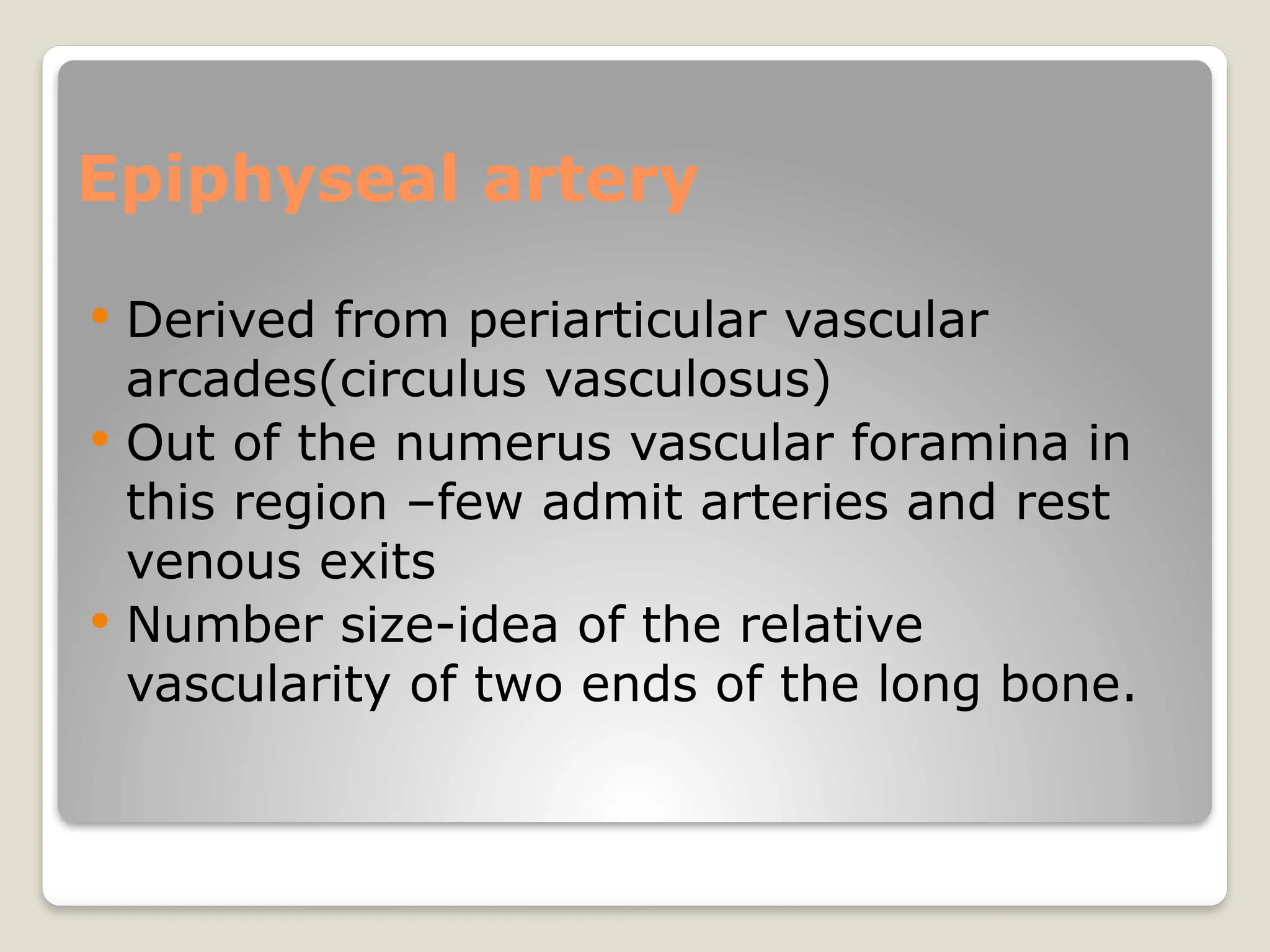 Epiphyseal artery
 Derived from periarticular vascular
arcades(circulus vasculosus)
 Out of the numerus vascular foramina in
this region –few admit arteries and rest
venous exits
 Number size-idea of the relative
vascularity of two ends of the long bone.
 