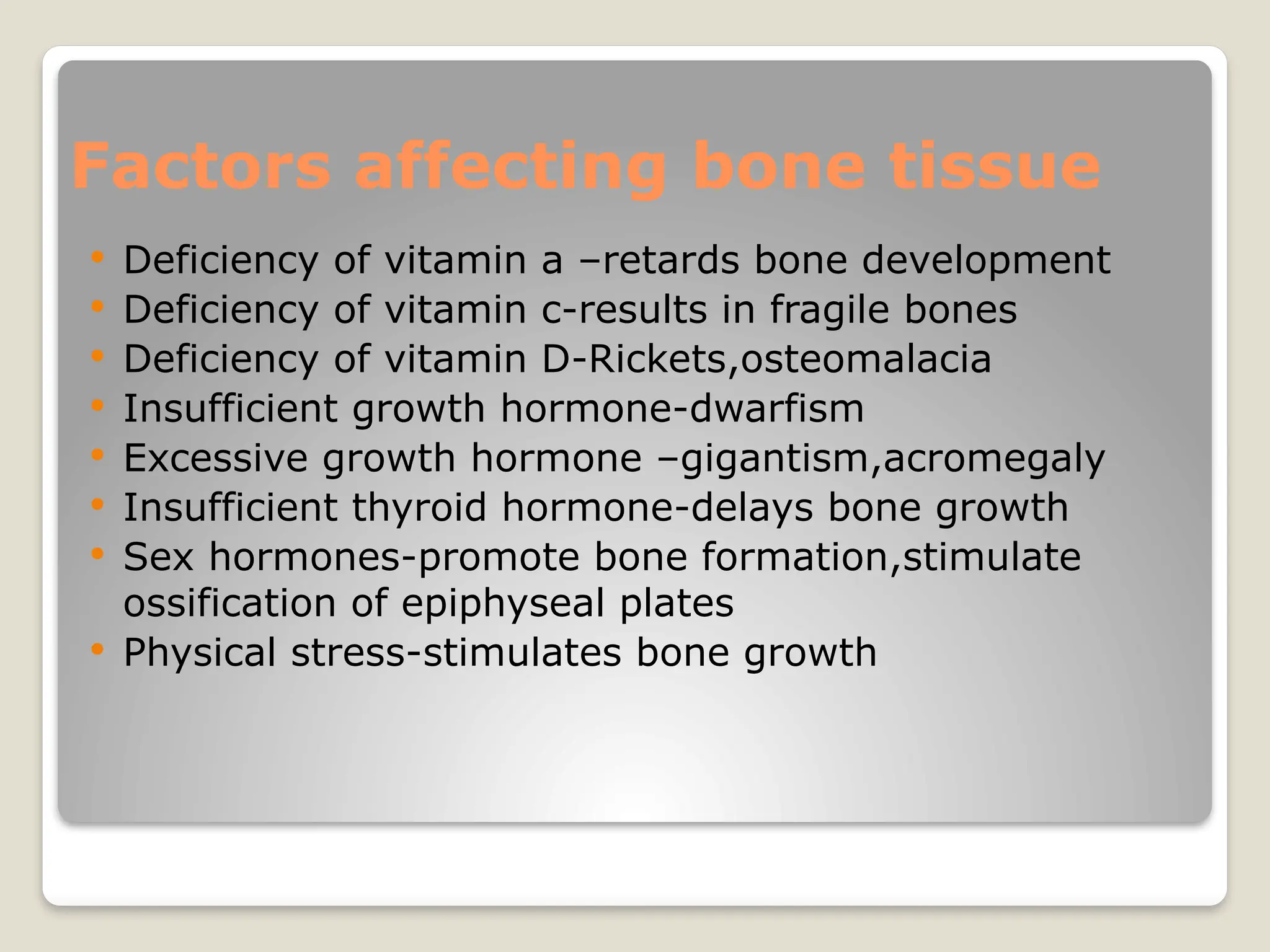 Factors affecting bone tissue
 Deficiency of vitamin a –retards bone development
 Deficiency of vitamin c-results in fragile bones
 Deficiency of vitamin D-Rickets,osteomalacia
 Insufficient growth hormone-dwarfism
 Excessive growth hormone –gigantism,acromegaly
 Insufficient thyroid hormone-delays bone growth
 Sex hormones-promote bone formation,stimulate
ossification of epiphyseal plates
 Physical stress-stimulates bone growth
 