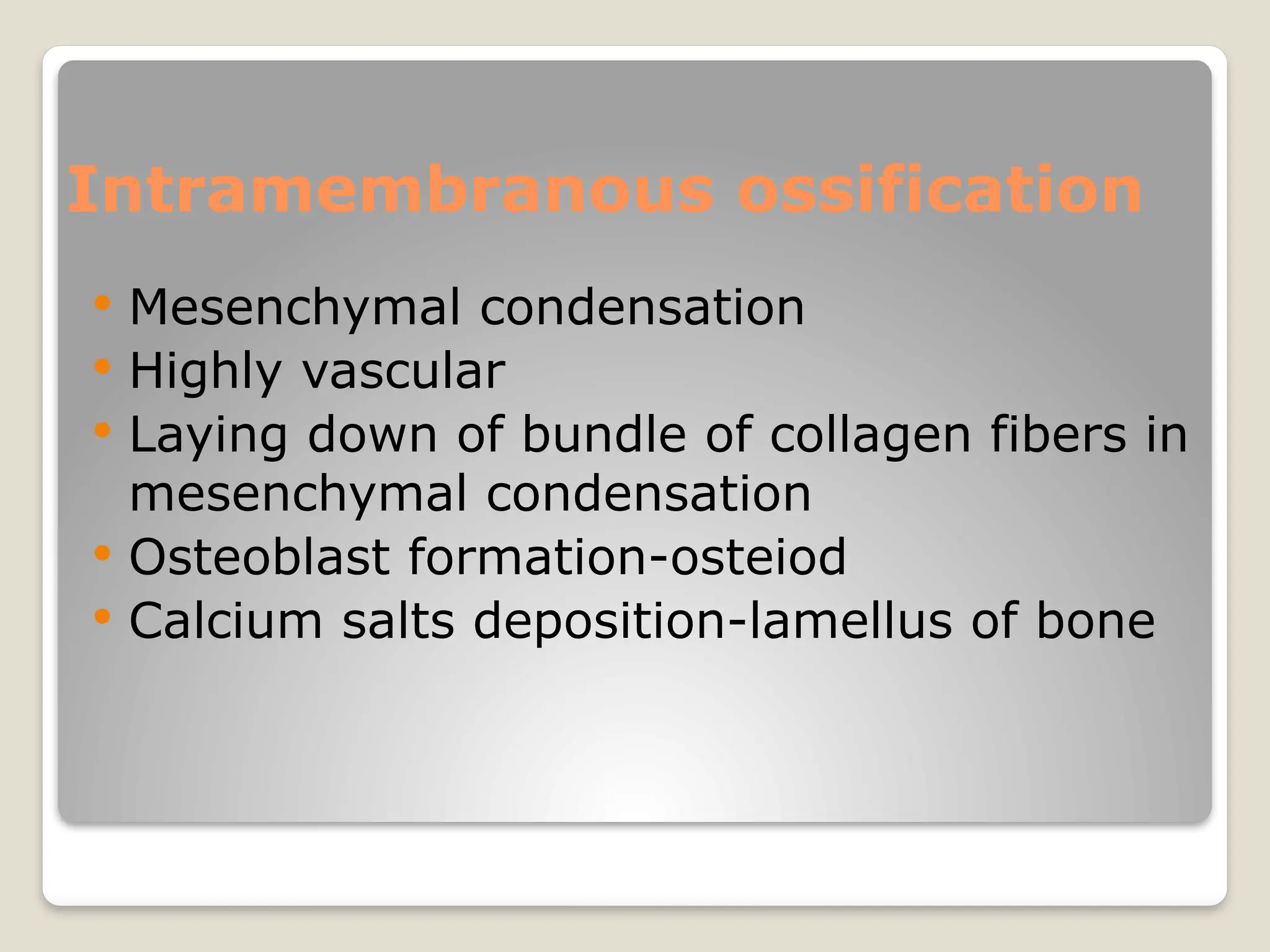 Intramembranous ossification
 Mesenchymal condensation
 Highly vascular
 Laying down of bundle of collagen fibers in
mesenchymal condensation
 Osteoblast formation-osteiod
 Calcium salts deposition-lamellus of bone
 