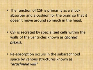 • The function of CSF is primarily as a shock
absorber and a cushion for the brain so that it
doesn't move around so much in the head.
• CSF is secreted by specialized cells within the
walls of the ventricles known as choroid
plexus.
• Re-absorption occurs in the subarachnoid
space by venous structures known as
"arachnoid villi"
 