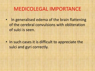 MEDICOLEGAL IMPORTANCE
• In generalised edema of the brain flattening
of the cerebral convulsions with obliteration
of sulci is seen.
• In such cases it is difficult to appreciate the
sulci and gyri correctly.
 