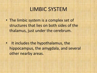 LIMBIC SYSTEM
• The limbic system is a complex set of
structures that lies on both sides of the
thalamus, just under the cerebrum.
• It includes the hypothalamus, the
hippocampus, the amygdala, and several
other nearby areas.
 