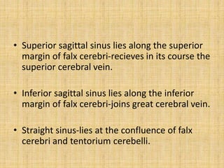• Superior sagittal sinus lies along the superior
margin of falx cerebri-recieves in its course the
superior cerebral vein.
• Inferior sagittal sinus lies along the inferior
margin of falx cerebri-joins great cerebral vein.
• Straight sinus-lies at the confluence of falx
cerebri and tentorium cerebelli.
 