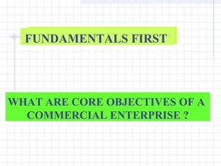FUNDAMENTALS FIRST




WHAT ARE CORE OBJECTIVES OF A
  COMMERCIAL ENTERPRISE ?
 