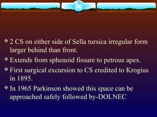  2 CS on either side of Sella tursica irregular form
larger behind than front.
 Extends from sphenoid fissure to petrous apex.
 First surgical excursion to CS credited to Krogius
in 1895.
 In 1965 Parkinson showed this space can be
approached safely followed by-DOLNEC
 