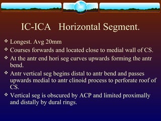 IC-ICA Horizontal Segment.
 Longest. Avg 20mm
 Courses forwards and located close to medial wall of CS.
 At the antr end hori seg curves upwards forming the antr
bend.
 Antr vertical seg begins distal to antr bend and passes
upwards medial to antr clinoid process to perforate roof of
CS.
 Vertical seg is obscured by ACP and limited proximally
and distally by dural rings.
 