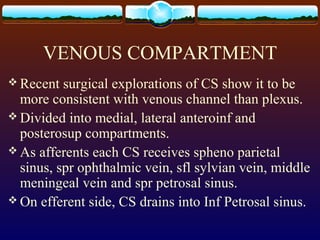 VENOUS COMPARTMENT
 Recent surgical explorations of CS show it to be
more consistent with venous channel than plexus.
 Divided into medial, lateral anteroinf and
posterosup compartments.
 As afferents each CS receives spheno parietal
sinus, spr ophthalmic vein, sfl sylvian vein, middle
meningeal vein and spr petrosal sinus.
 On efferent side, CS drains into Inf Petrosal sinus.
 