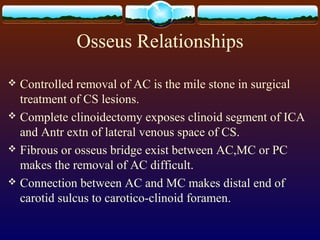 Osseus Relationships
 Controlled removal of AC is the mile stone in surgical
treatment of CS lesions.
 Complete clinoidectomy exposes clinoid segment of ICA
and Antr extn of lateral venous space of CS.
 Fibrous or osseus bridge exist between AC,MC or PC
makes the removal of AC difficult.
 Connection between AC and MC makes distal end of
carotid sulcus to carotico-clinoid foramen.
 