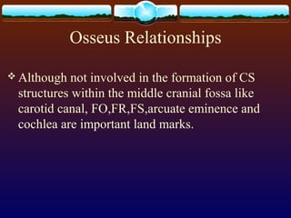 Osseus Relationships
 Although not involved in the formation of CS
structures within the middle cranial fossa like
carotid canal, FO,FR,FS,arcuate eminence and
cochlea are important land marks.
 