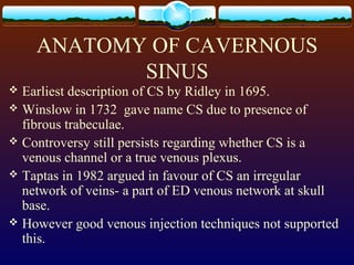 ANATOMY OF CAVERNOUS
SINUS
 Earliest description of CS by Ridley in 1695.
 Winslow in 1732 gave name CS due to presence of
fibrous trabeculae.
 Controversy still persists regarding whether CS is a
venous channel or a true venous plexus.
 Taptas in 1982 argued in favour of CS an irregular
network of veins- a part of ED venous network at skull
base.
 However good venous injection techniques not supported
this.
 