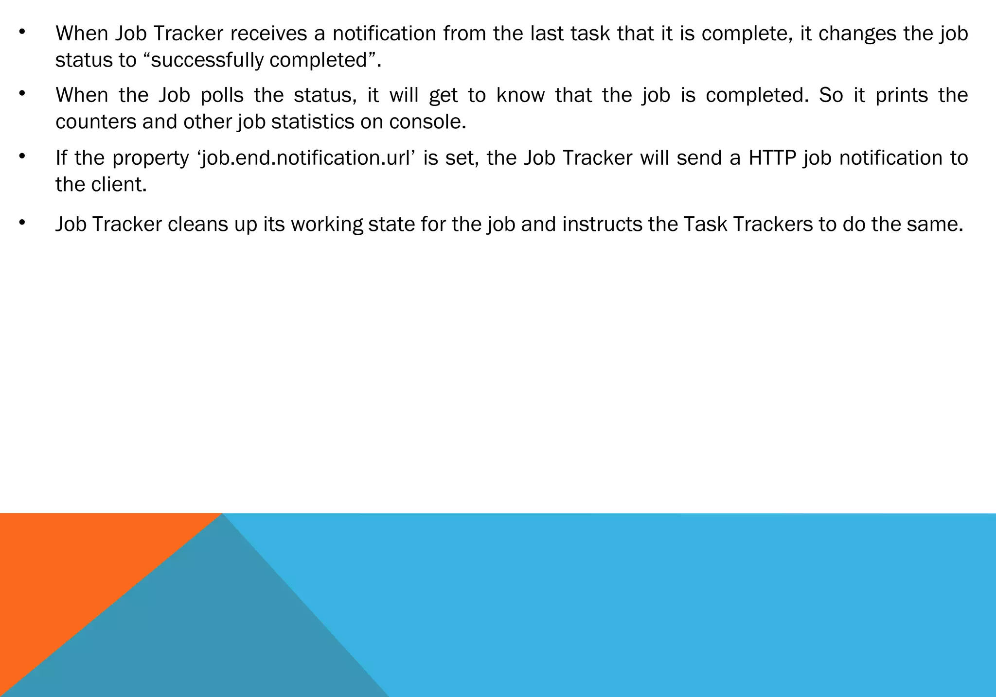 •

When Job Tracker receives a notification from the last task that it is complete, it changes the job
status to “successfully completed”.

•

When the Job polls the status, it will get to know that the job is completed. So it prints the
counters and other job statistics on console.

•

If the property ‘job.end.notification.url’ is set, the Job Tracker will send a HTTP job notification to
the client.

•

Job Tracker cleans up its working state for the job and instructs the Task Trackers to do the same.

 