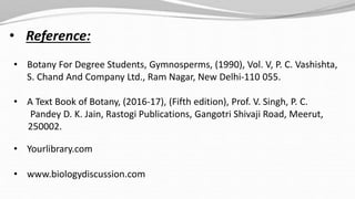 • Reference:
• Botany For Degree Students, Gymnosperms, (1990), Vol. V, P. C. Vashishta,
S. Chand And Company Ltd., Ram Nagar, New Delhi-110 055.
• A Text Book of Botany, (2016-17), (Fifth edition), Prof. V. Singh, P. C.
Pandey D. K. Jain, Rastogi Publications, Gangotri Shivaji Road, Meerut,
250002.
• Yourlibrary.com
• www.biologydiscussion.com
 