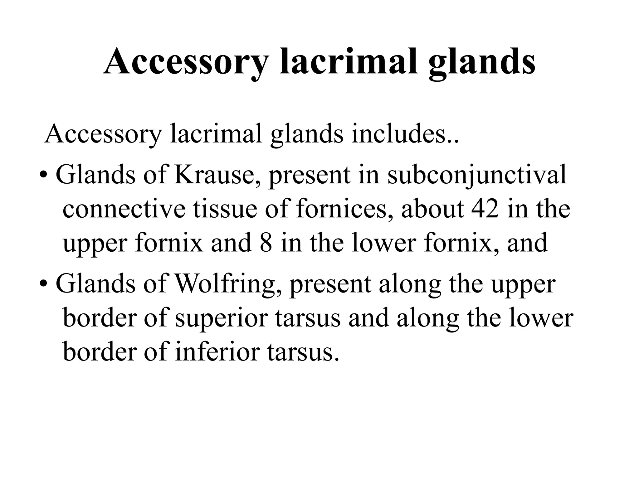 Accessory lacrimal glands
Accessory lacrimal glands includes..
• Glands of Krause, present in subconjunctival
connective tissue of fornices, about 42 in the
upper fornix and 8 in the lower fornix, and
• Glands of Wolfring, present along the upper
border of superior tarsus and along the lower
border of inferior tarsus.
 