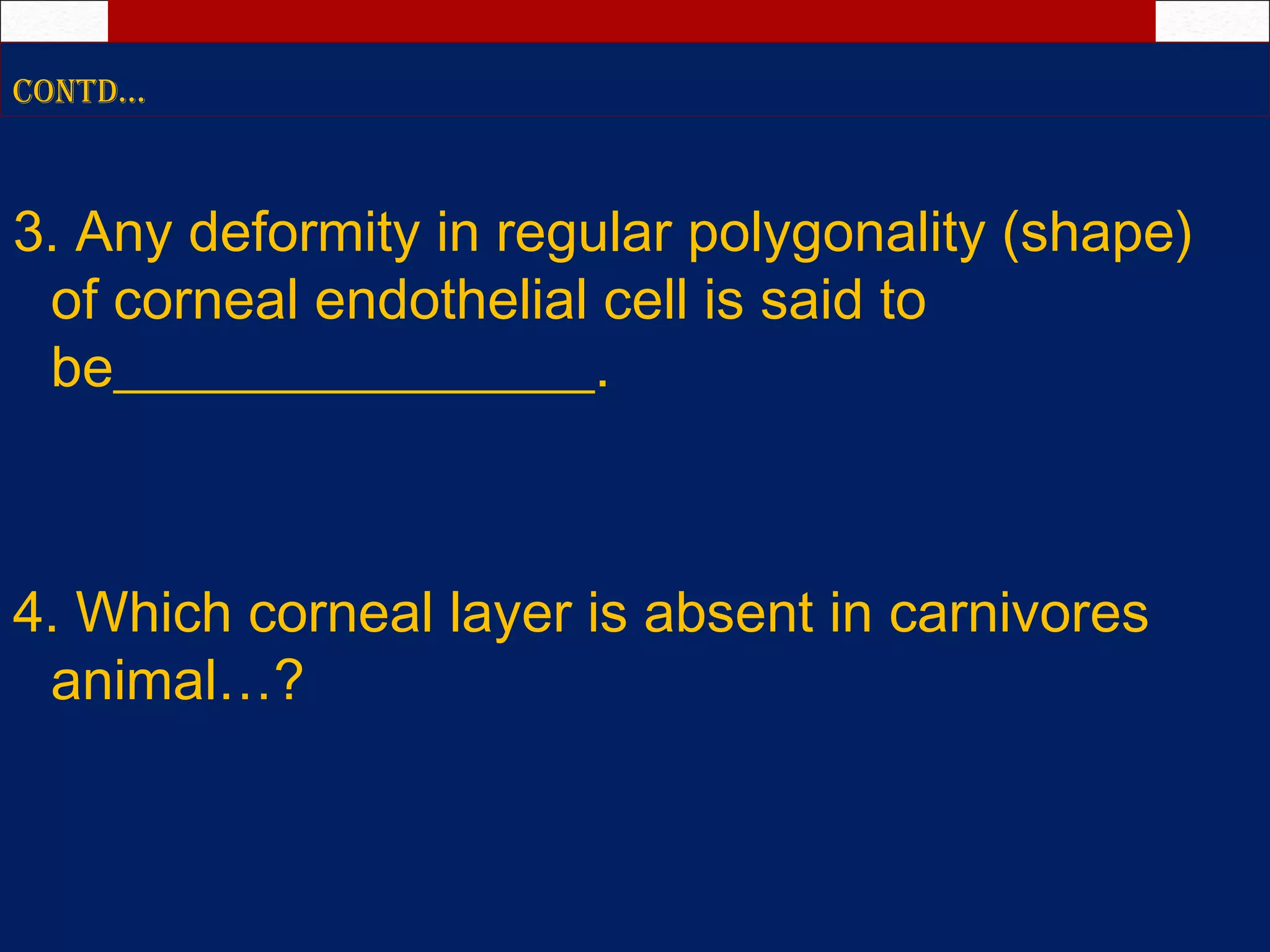 ContD…
3. Any deformity in regular polygonality (shape)
of corneal endothelial cell is said to
be_________________.
4. Which corneal layer is absent in carnivores
animal…?
 