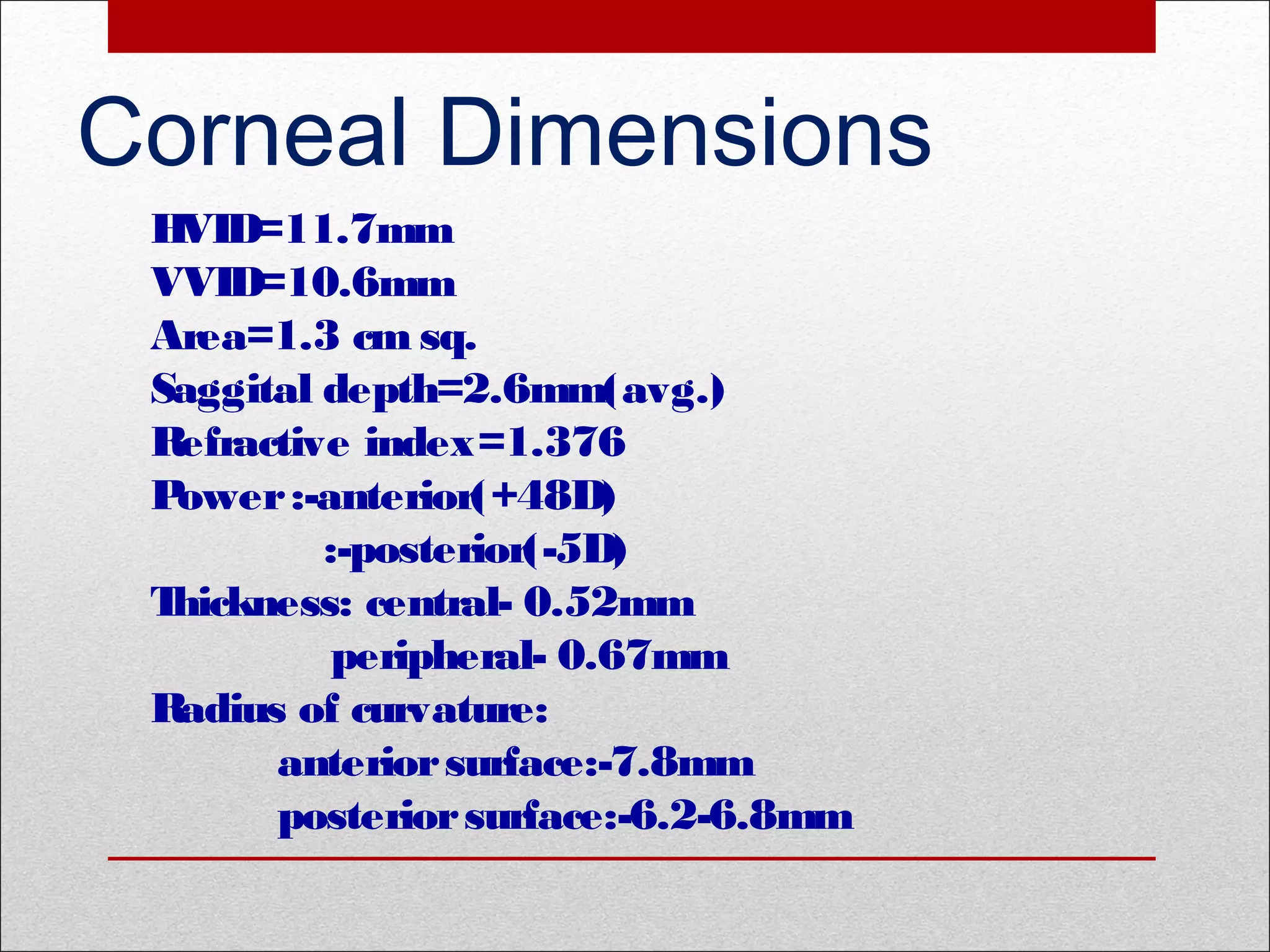 Corneal Dimensions
HVID=11.7mm
VVID=10.6mm
Area=1.3 cm sq.
Saggital depth=2.6mm(avg.)
Refractive index=1.376
Power:-anterior(+48D)
:-posterior(-5D)
Thickness: central- 0.52mm
peripheral- 0.67mm
Radius of curvature:
anteriorsurface:-7.8mm
posteriorsurface:-6.2-6.8mm
 