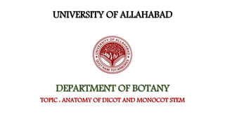 UNIVERSITY OF ALLAHABAD
DEPARTMENT OF BOTANY
TOPIC : ANATOMY OF DICOT AND MONOCOT STEM
 