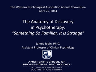 The Western Psychological Association Annual Convention
April 25, 2014
The Anatomy of Discovery
in Psychotherapy:
“Something So Familiar, It Is Strange”
James Tobin, Ph.D.
Assistant Professor of Clinical Psychology
 