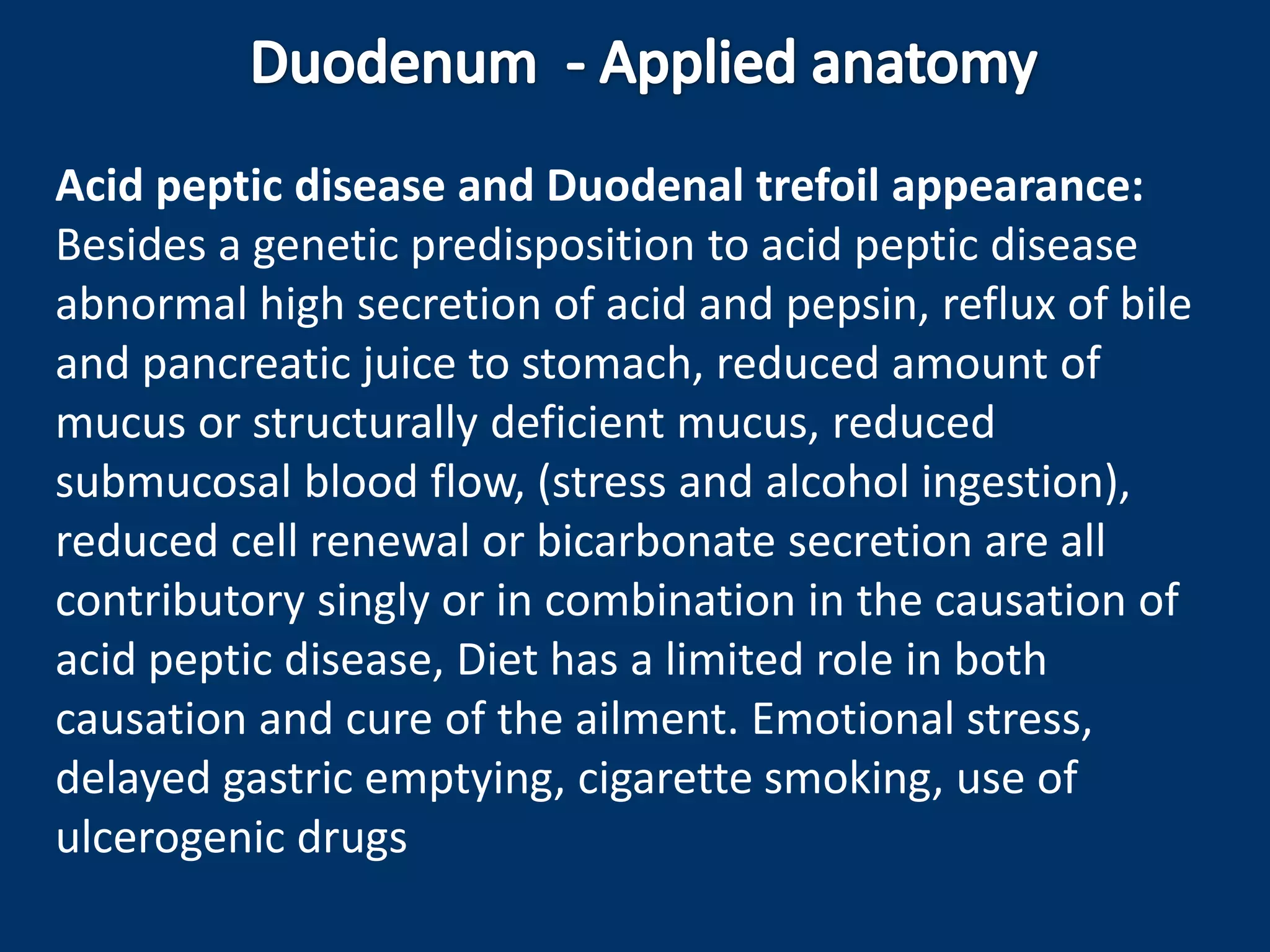 Acid peptic disease and Duodenal trefoil appearance:
Besides a genetic predisposition to acid peptic disease
abnormal high secretion of acid and pepsin, reflux of bile
and pancreatic juice to stomach, reduced amount of
mucus or structurally deficient mucus, reduced
submucosal blood flow, (stress and alcohol ingestion),
reduced cell renewal or bicarbonate secretion are all
contributory singly or in combination in the causation of
acid peptic disease, Diet has a limited role in both
causation and cure of the ailment. Emotional stress,
delayed gastric emptying, cigarette smoking, use of
ulcerogenic drugs
 