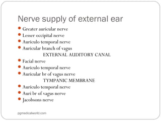 Nerve supply of external ear
Greater auricular nerve
Lesser occipital nerve
Auriculo temporal nerve
Auricular branch of vagus
EXTERNAL AUDITORY CANAL
Facial nerve
Auriculo temporal nerve
Auricular br of vagus nerve
TYMPANIC MEMBRANE
Auriculo temporal nerve
Auri br of vagus nerve
Jacobsons nerve
pgmedicalworld.com
 