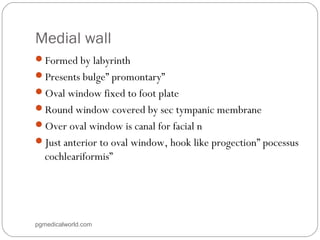 Medial wall
Formed by labyrinth
Presents bulge” promontary”
Oval window fixed to foot plate
Round window covered by sec tympanic membrane
Over oval window is canal for facial n
Just anterior to oval window, hook like progection” pocessus
cochleariformis”
pgmedicalworld.com
 